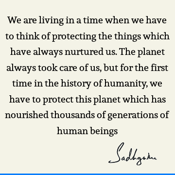 We are living in a time when we have to think of protecting the things which have always nurtured us. The planet always took care of us, but for the first time