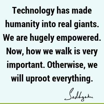 Technology has made humanity into real giants. We are hugely empowered. Now, how we walk is very important. Otherwise, we will uproot