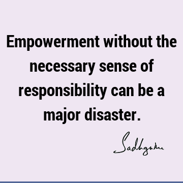 Empowerment without the necessary sense of responsibility can be a major