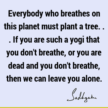 Everybody who breathes on this planet must plant a tree... If you are such a yogi that you don