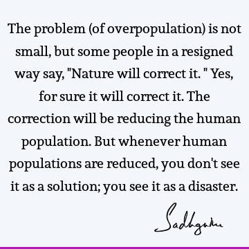The problem (of overpopulation) is not small, but some people in a resigned way say, "Nature will correct it." Yes, for sure it will correct it. The correction
