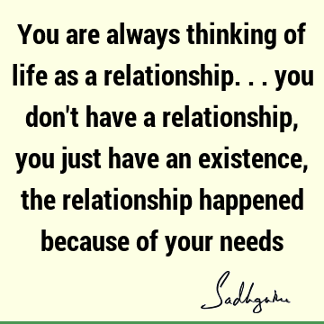 You are always thinking of life as a relationship... you don