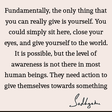 Fundamentally, the only thing that you can really give is yourself. You could simply sit here, close your eyes, and give yourself to the world. It is possible,