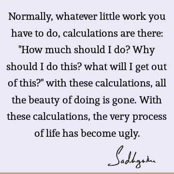 Normally, whatever little work you have to do, calculations are there: "How much should I do? Why should I do this? what will I get out of this?" with these