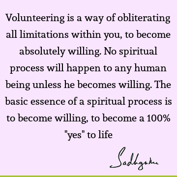 Volunteering is a way of obliterating all limitations within you, to become absolutely willing. No spiritual process will happen to any human being unless he