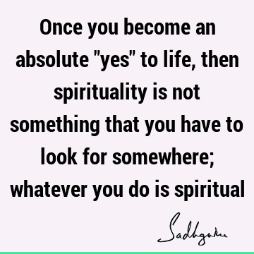 Once you become an absolute "yes" to life, then spirituality is not something that you have to look for somewhere; whatever you do is