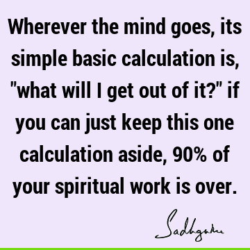 Wherever the mind goes, its simple basic calculation is, "what will I get out of it?" if you can just keep this one calculation aside, 90% of your spiritual