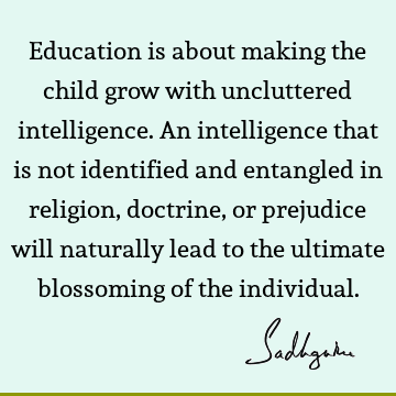 Education is about making the child grow with uncluttered intelligence. An intelligence that is not identified and entangled in religion, doctrine, or