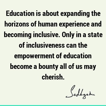 Education is about expanding the horizons of human experience and becoming inclusive. Only in a state of inclusiveness can the empowerment of education become
