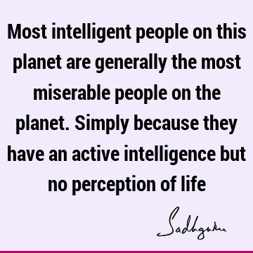 Most intelligent people on this planet are generally the most miserable people on the planet. Simply because they have an active intelligence but no perception