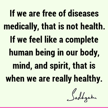 If we are free of diseases medically, that is not health. If we feel like a complete human being in our body, mind, and spirit, that is when we are really