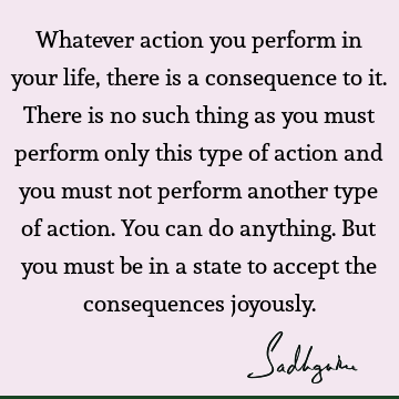 Whatever action you perform in your life, there is a consequence to it. There is no such thing as you must perform only this type of action and you must not