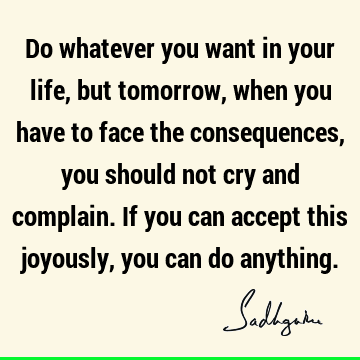 Do whatever you want in your life, but tomorrow, when you have to face the consequences, you should not cry and complain. If you can accept this joyously, you