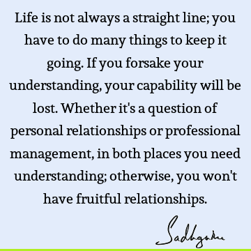 Life is not always a straight line; you have to do many things to keep it going. If you forsake your understanding, your capability will be lost. Whether it