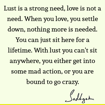 Lust is a strong
need, love is not a need. When you love, you settle down, nothing
more is needed. You can just sit here for a lifetime. With lust you can