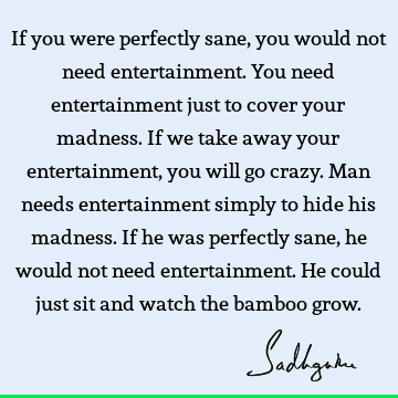 If you were perfectly sane, you would not need entertainment. You need entertainment just to cover your madness. If we take away your entertainment, you will