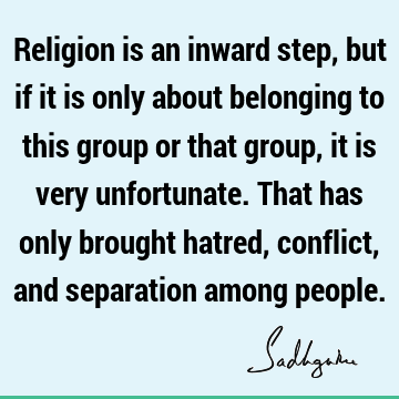 Religion is an inward step, but if it is only about belonging to this group or that group, it is very unfortunate. That has only brought hatred, conflict, and