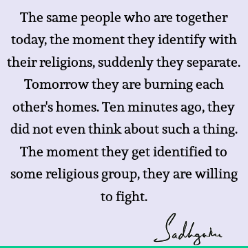 The same people who are together today, the moment they identify with their religions, suddenly they separate. Tomorrow they are burning each other