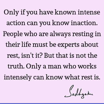 Only if you have known intense action can you know inaction. People who are always resting in their life must be experts about rest, isn