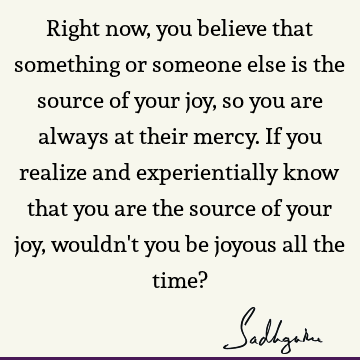 Right now, you believe that something or someone else is the source of your joy, so you are always at their mercy. If you realize and experientially know that