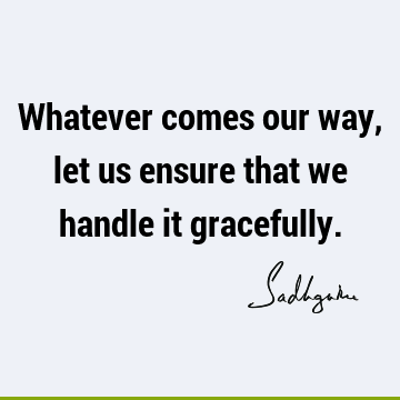 Whatever comes our way, let us ensure that we handle it