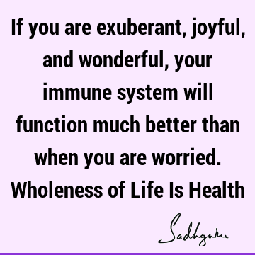 If you are exuberant, joyful, and wonderful, your immune system will function much better than when you are worried. Wholeness of Life Is H