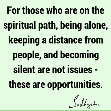 For those who are on the spiritual path, being alone, keeping a distance from people, and becoming silent are not issues - these are