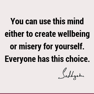 You can use this mind either to create wellbeing or misery for yourself. Everyone has this