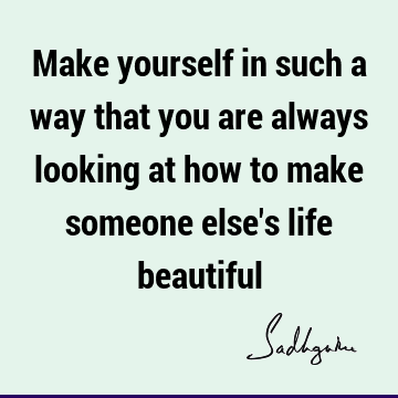 Make yourself in such a way that you are always looking at how to make someone else