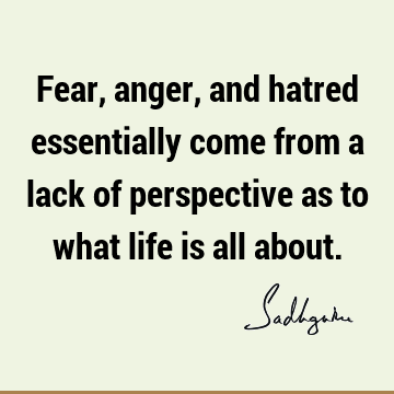 Fear, anger, and hatred essentially come from a lack of perspective as to what life is all