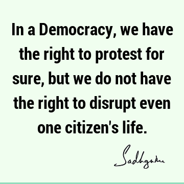 In a Democracy, we have the right to protest for sure, but we do not have the right to disrupt even one citizen