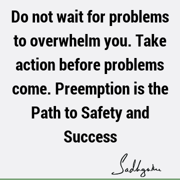 Do not wait for problems to overwhelm you. Take action before problems come. Preemption is the Path to Safety and S