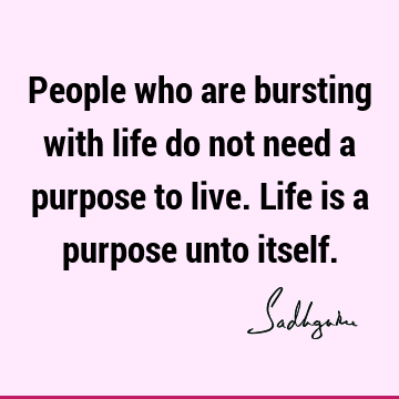 People who are bursting with life do not need a purpose to live. Life is a purpose unto