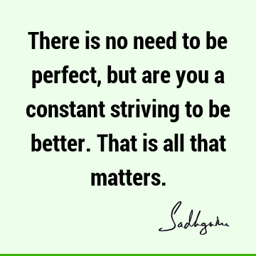There is no need to be perfect, but are you a constant striving to be better. That is all that