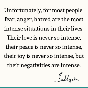 Unfortunately, for most people, fear, anger, hatred are the most intense situations in their lives. Their love is never so intense, their peace is never so