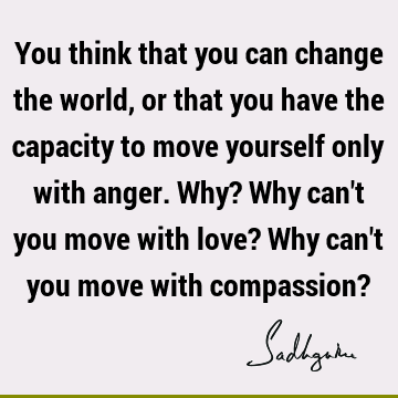 You think that you can change the world, or that you have the capacity to move yourself only with anger. Why? Why can