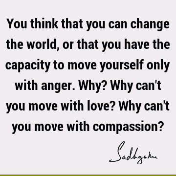 ger. Why? Why can't you move with love? Why can't you move with compassion? : Change, Love, compassion Quote
