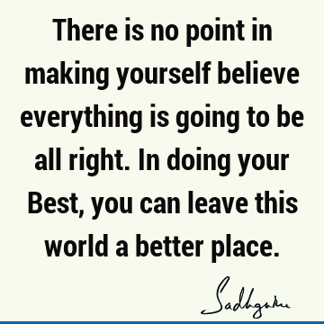 There is no point in making yourself believe everything is going to be all right. In doing your Best, you can leave this world a better