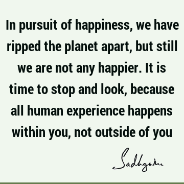 In pursuit of happiness, we have ripped the planet apart, but still we are not any happier. It is time to stop and look, because all human experience happens