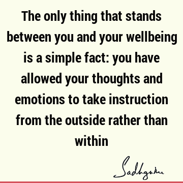 The only thing that stands between you and your wellbeing is a simple fact: you have allowed your thoughts and emotions to take instruction from the outside