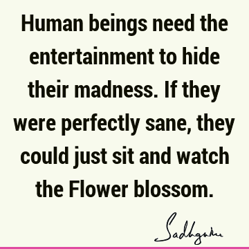 Human beings need the entertainment to hide their madness. If they were perfectly sane, they could just sit and watch the Flower