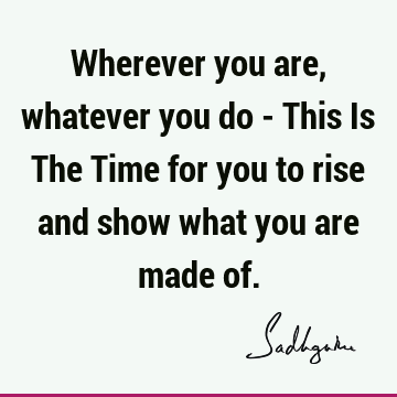 Wherever you are, whatever you do - This Is The Time for you to rise and show what you are made