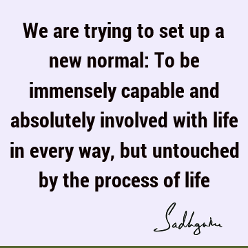 We are trying to set up a new normal: To be immensely capable and absolutely involved with life in every way, but untouched by the process of