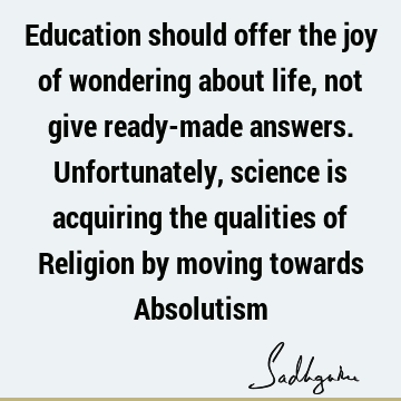 Education should offer the joy of wondering about life, not give ready-made answers. Unfortunately, science is acquiring the qualities of Religion by moving