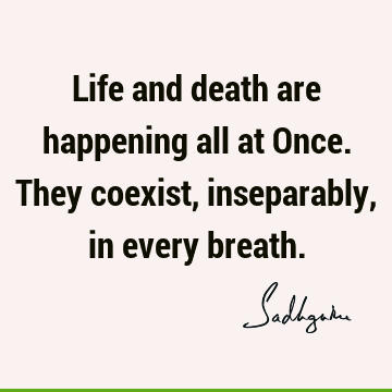 Life and death are happening all at Once. They coexist, inseparably, in every