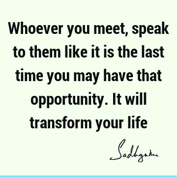 Whoever you meet, speak to them like it is the last time you may have that opportunity. It will transform your