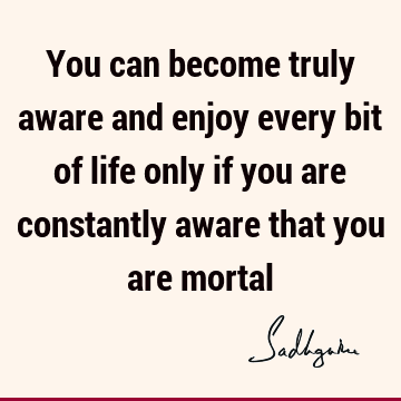 You can become truly aware and enjoy every bit of life only if you are constantly aware that you are