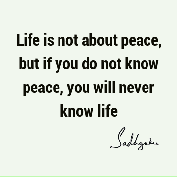 Life is not about peace, but if you do not know peace, you will never know