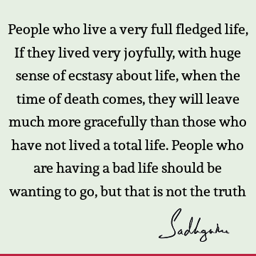 People who live a very full fledged life, If they lived very joyfully, with huge sense of ecstasy about life, when the time of death comes, they will leave
