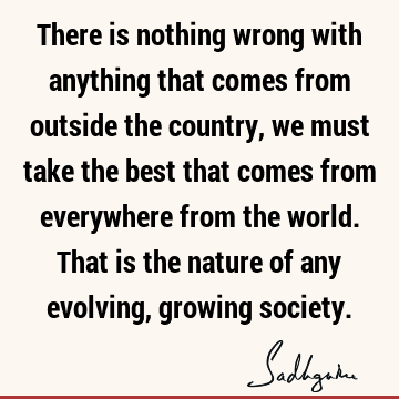 There is nothing wrong with anything that comes from outside the country, we must take the best that comes from everywhere from the world. That is the nature